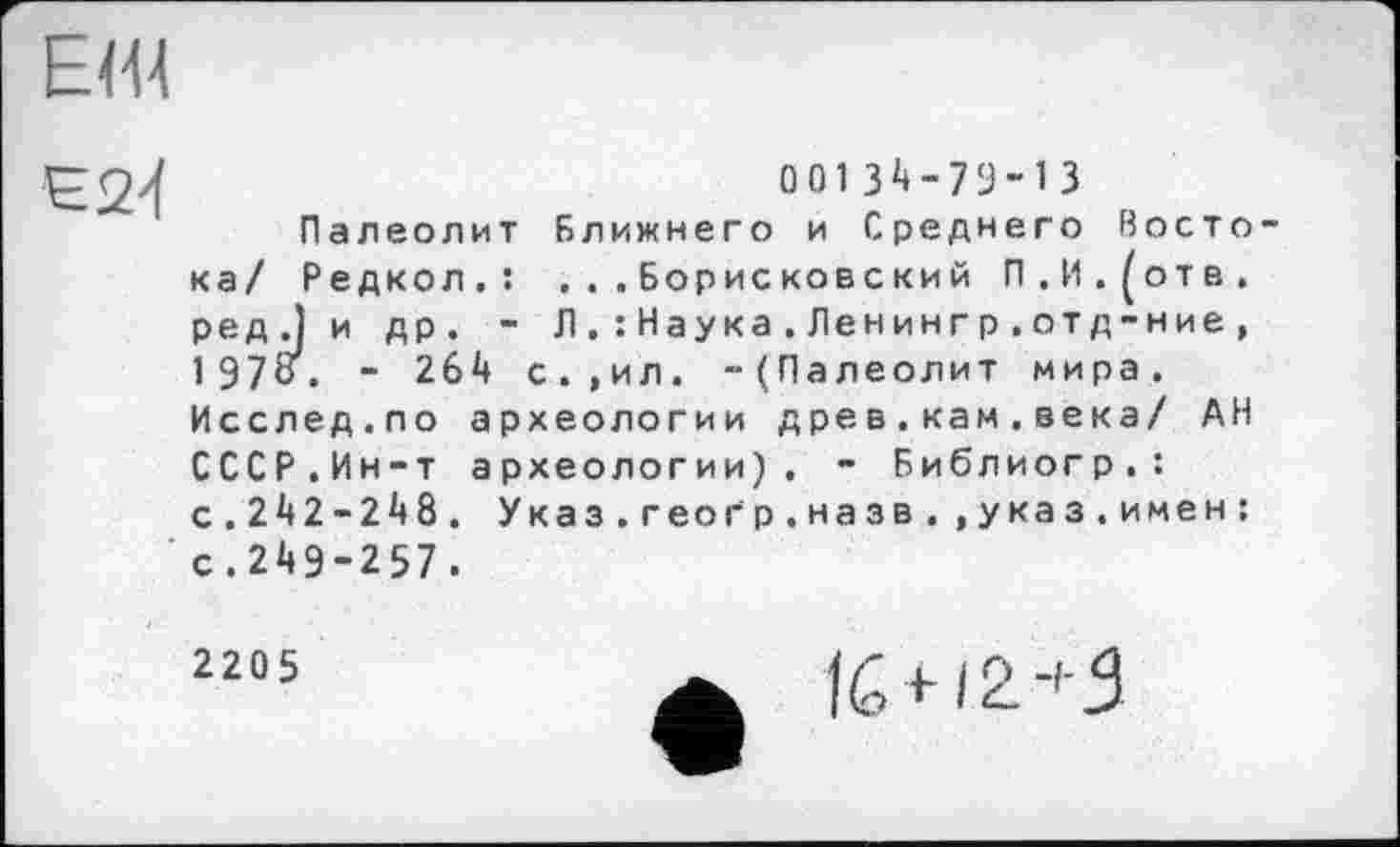 ﻿ЕШ
£24
00134-79-13
Палеолит Ближнего и Среднего Восто ка/ Редкол.: . . . Борисковский П.И.^отв. ред.Ј и др. - Л. : Наука . Ленингр . отд-ние , 197«. - 264 с.,ил. -(Палеолит мира. Исслед.по археологии дре в.кам.века/ АН СССР.Ин-т археологии). - Библиогр.: с.242-248. Указ.геоґр.назв.,указ.имен: с.249-257.
2205
16 + 12 +3